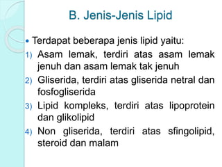 B. Jenis-Jenis Lipid
 Terdapat beberapa jenis lipid yaitu:
1) Asam lemak, terdiri atas asam lemak
jenuh dan asam lemak tak jenuh
2) Gliserida, terdiri atas gliserida netral dan
fosfogliserida
3) Lipid kompleks, terdiri atas lipoprotein
dan glikolipid
4) Non gliserida, terdiri atas sfingolipid,
steroid dan malam
 