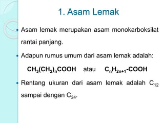 1. Asam Lemak
 Asam lemak merupakan asam monokarboksilat
rantai panjang.
 Adapun rumus umum dari asam lemak adalah:
CH3(CH2)nCOOH atau CnH2n+1-COOH
 Rentang ukuran dari asam lemak adalah C12
sampai dengan C24.
 
