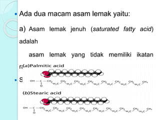  Ada dua macam asam lemak yaitu:
a) Asam lemak jenuh (saturated fatty acid)
adalah
asam lemak yang tidak memiliki ikatan
rangkap.
 Struktur Asam Lemak Jenuh :
 