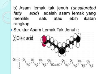 b) Asam lemak tak jenuh (unsaturated
fatty acid) adalah asam lemak yang
memiliki satu atau lebih ikatan
rangkap.
 Struktur Asam Lemak Tak Jenuh :
 