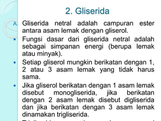 2. Gliserida
A. Gliserida netral adalah campuran ester
antara asam lemak dengan gliserol.
 Fungsi dasar dari gliserida netral adalah
sebagai simpanan energi (berupa lemak
atau minyak).
 Setiap gliserol mungkin berikatan dengan 1,
2 atau 3 asam lemak yang tidak harus
sama.
 Jika gliserol berikatan dengan 1 asam lemak
disebut monogliserida, jika berikatan
dengan 2 asam lemak disebut digliserida
dan jika berikatan dengan 3 asam lemak
dinamakan trigliserida.
 