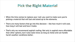 • When the time comes to replace your roof, you want to make sure you're
picking a material that will last and stand up to the elements.
• There are many factors that go into this decision – like how much it will cost,
how long it will last and how it looks
• That's why we recommend asphalt roofing. Not only is asphalt more affordable
than other options, but it also lasts twice as long as metal and can handle
harsh weather conditions better.