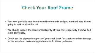 • Your roof protects your home from the elements and you want to know it's not
going to leak or allow for rot.
• You should inspect the structural integrity of your roof, especially if you've had
leaks previously.
• Check out the plywood supports of your roof. Look for cracks or other damage
on the wood and make an appointment to fix those problems..