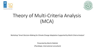 Theory of Multi-Criteria Analysis
(MCA)
Workshop ‘Smart Decision-Making for Climate Change Adaptation Supported by Multi-Criteria Analysis’
Presented by Martin Rokitzki
(PlanAdapt, International consultant)
 