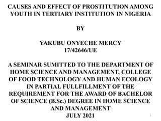 CAUSES AND EFFECT OF PROSTITUTION AMONG
YOUTH IN TERTIARY INSTITUTION IN NIGERIA
BY
YAKUBU ONYECHE MERCY
17/42646/UE
A SEMINAR SUMITTED TO THE DEPARTMENT OF
HOME SCIENCE AND MANAGEMENT, COLLEGE
OF FOOD TECHNOLOGY AND HUMAN ECOLOGY
IN PARTIAL FULLFILLMENT OF THE
REQUIREMENT FOR THE AWARD OF BACHELOR
OF SCIENCE (B.Sc.) DEGREE IN HOME SCIENCE
AND MANAGEMENT
JULY 2021 1
 