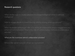 Research questions	



What are the ways to create collective knowledge/intelligence? What is collective
intelligence?	

	

How to engage people in crowd-sourcing utilizing existing social connections?	

	

What do mobile technologies offer us in terms of collaboration, physical engagement and
enhanced communication? What is the role of communication methods in collaborative
activities?	

	

What are the incentives behind collaborative activities?	

	

What is the overall outcome of such an involvement? 	

 