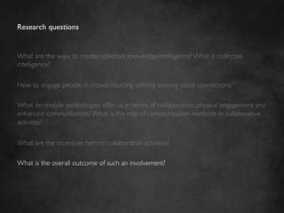 Research questions	



What are the ways to create collective knowledge/intelligence? What is collective
intelligence?	

	

How to engage people in crowd-sourcing utilizing existing social connections?	

	

What do mobile technologies offer us in terms of collaboration, physical engagement and
enhanced communication? What is the role of communication methods in collaborative
activities?	

	

What are the incentives behind collaborative activities?	

	

What is the overall outcome of such an involvement? 	

 