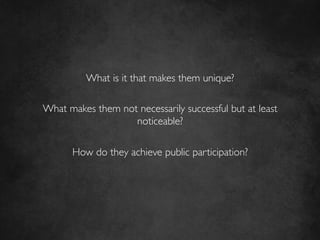 What is it that makes them unique?	

                          	

What makes them not necessarily successful but at least
                     noticeable?	

                          	

     How do they achieve public participation?	

 