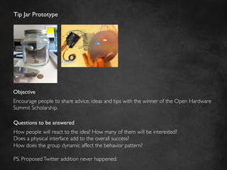 Tip Jar Prototype	





Objective	

Encourage people to share advice, ideas and tips with the winner of the Open Hardware
Summit Scholarship.	


Questions to be answered	

How people will react to the idea? How many of them will be interested?	

Does a physical interface add to the overall success?	

How does the group dynamic affect the behavior pattern?	

	

PS. Proposed Twitter addition never happened.	

 