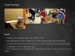 Tip Jar Prototype	





Results	

ª    People are not willing to share ideas with no return.	

ª    Not being speciﬁc leads to vagueness and discourage people from contributing.	

      (oh well, I don’t have any idea in mind now. Can I think of something and come back later?)	

ª Competition can kill collaborative spirit.	

   (I’m competing for the scholarship. Why would I share my ideas with the winner if I’m not the
winner.)	

 