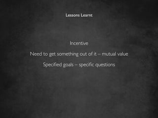 Lessons Learnt	





                   Incentive	


Need to get something out of it – mutual value	


      Speciﬁed goals – speciﬁc questions	

 