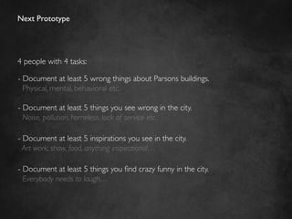 Next Prototype	





4 people with 4 tasks:	


-  Document at least 5 wrong things about Parsons buildings.	

   Physical, mental, behavioral etc.	


-  Document at least 5 things you see wrong in the city. 	

   Noise, pollution, homeless, lack of service etc.	

	

-  Document at least 5 inspirations you see in the city.	

  Art work, show, food, anything inspirational…	

	

-  Document at least 5 things you ﬁnd crazy funny in the city.	

   Everybody needs to laugh…	

	

 
