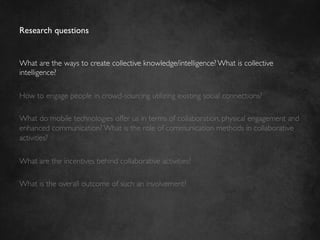 Research questions	



What are the ways to create collective knowledge/intelligence? What is collective
intelligence?	

	

How to engage people in crowd-sourcing utilizing existing social connections?	

	

What do mobile technologies offer us in terms of collaboration, physical engagement and
enhanced communication? What is the role of communication methods in collaborative
activities?	

	

What are the incentives behind collaborative activities?	

	

What is the overall outcome of such an involvement? 	

 
