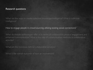 Research questions	



What are the ways to create collective knowledge/intelligence? What is collective
intelligence?	

	

How to engage people in crowd-sourcing utilizing existing social connections?	

	

What do mobile technologies offer us in terms of collaboration, physical engagement and
enhanced communication? What is the role of communication methods in collaborative
activities?	

	

What are the incentives behind collaborative activities?	

	

What is the overall outcome of such an involvement? 	

 