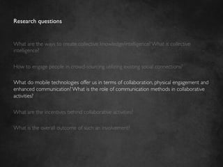 Research questions	



What are the ways to create collective knowledge/intelligence? What is collective
intelligence?	

	

How to engage people in crowd-sourcing utilizing existing social connections?	

	

What do mobile technologies offer us in terms of collaboration, physical engagement and
enhanced communication? What is the role of communication methods in collaborative
activities?	

	

What are the incentives behind collaborative activities?	

	

What is the overall outcome of such an involvement? 	

 