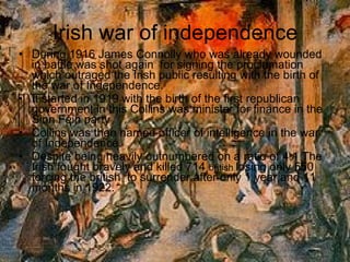 Irish war of independence During 1916 James Connolly who was already wounded in battle was shot again  for signing the proclamation which outraged the Irish public resulting with the birth of the war of Independence. It started in 1919 with the birth of the first republican government in this Collins was minister for finance in the Sinn Féin party Collins was then named officer of intelligence in the war of Independence. Despite being heavily outnumbered on a ratio of 4:1 The Irish fought bravely and killed 714  british  losing only 550 forcing the british  to surrender after only 1 year and 11 months in 1922. 