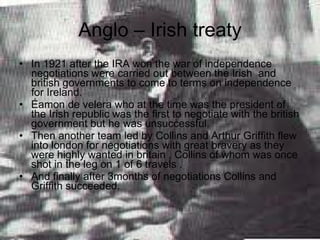 Anglo – Irish treaty In 1921 after the IRA won the war of independence negotiations were carried out between the Irish  and british governments to come to terms on independence for Ireland. Éamon de velera who at the time was the president of the Irish republic was the first to negotiate with the british government but he was unsuccessful. Then another team led by Collins and Arthur Griffith flew into london for negotiations with great bravery as they were highly wanted in britain , Collins of whom was once shot in the leg on 1 of 6 travels . And finally after 3months of negotiations Collins and Griffith succeeded. 