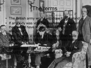 The terms  The British army would withdraw from Ireland If anybody was voted in to an Irish parliament they would have to take the Irish oath of allegiance. King George V would be head of Irish state ( till he died 5years later and then he was replaced by an Irish elect) Ireland would get full independence but Ulster would make the final decision on that. 