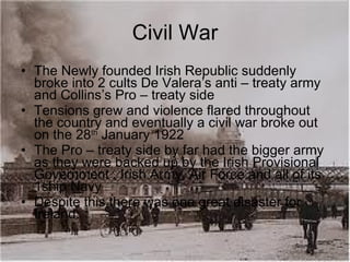 Civil War The Newly founded Irish Republic suddenly broke into 2 cults De Valera’s anti – treaty army and Collins’s Pro – treaty side Tensions grew and violence flared throughout the country and eventually a civil war broke out on the 28 th  January 1922 The Pro – treaty side by far had the bigger army as they were backed up by the Irish Provisional Government , Irish Army, Air Force and all of its 1ship Navy Despite this there was one great disaster for Ireland. 