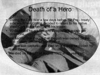 Death of a Hero During the Civil War a few days before the Pro - treaty  side would win Collins decided to return to his native West Cork to his family and his troops. While he did he got lost and stopped in a pub to get directions. He had no clue though that the pub was owned by the Anti – treaty officer for intelligence . Collins was captured and then shot at Béal na mblath by Liam Deasy. He died on the 22 nd  of August 1922 at 32 years old. 