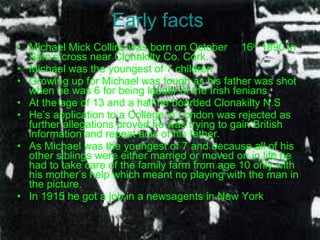 Early facts Michael Mick Collins was born on October  16 th  1890 in Sam’s cross near Clonakilty Co. Cork. Michael was the youngest of 7 children Growing up for Michael was tough as his father was shot when he was 6 for being leader of the Irish fenians. At the age of 13 and a half he boarded Clonakilty N.S He’s application to a College in London was rejected as further allegations proved he was trying to gain British information and repeat acts of his father. As Michael was the youngest of 7 and because all of his other siblings were either married or moved on in life he had to take care of the family farm from age 10 only with his mother’s help which meant no playing with the man in the picture. In 1915 he got a job in a newsagents in New York 