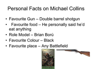 Personal Facts on Michael Collins Favourite Gun – Double barrel shotgun  Favourite food – He personally said he’d eat anything Role Model – Brian Ború Favourite Colour – Black Favourite place – Any Battlefield 