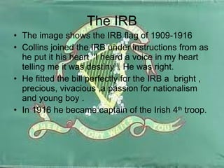 The IRB The image shows the IRB flag of 1909-1916 Collins joined the IRB under instructions from as he put it his heart ‘‘I heard a voice in my heart telling me it was destiny’’. He was right. He fitted the bill perfectly for the IRB a  bright , precious, vivacious ,a passion for nationalism and young boy . In 1916 he became captain of the Irish 4 th  troop. 