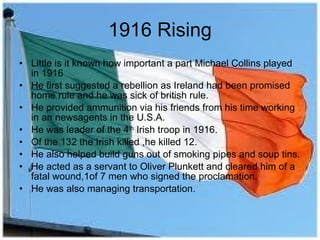 1916 Rising Little is it known how important a part Michael Collins played in 1916 He first suggested a rebellion as Ireland had been promised home rule and he was sick of british rule. He provided ammunition via his friends from his time working in an newsagents in the U.S.A. He was leader of the 4 th  Irish troop in 1916. Of the 132 the Irish killed ,he killed 12. He also helped build guns out of smoking pipes and soup tins. He acted as a servant to Oliver Plunkett and cleared him of a fatal wound,1of 7 men who signed the proclamation. He was also managing transportation. 