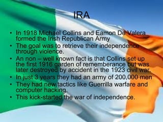 IRA In 1918 Michael Collins and Eamon De Valera formed the Irish Republican Army The goal was to retrieve their independence through violence. An non – well known fact is that Collins set up the first 1916 garden of rememberance but was later destroyed by accident in the 1923 civil war. In just 3 years they had an army of 200,000 men They had new tactics like Guerrilla warfare and computer hacking. This kick-started the war of independence. 