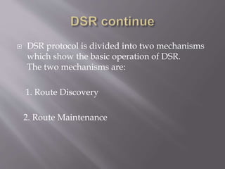  DSR protocol is divided into two mechanisms
which show the basic operation of DSR.
The two mechanisms are:
1. Route Discovery
2. Route Maintenance
 