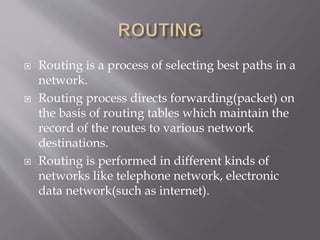  Routing is a process of selecting best paths in a
network.
 Routing process directs forwarding(packet) on
the basis of routing tables which maintain the
record of the routes to various network
destinations.
 Routing is performed in different kinds of
networks like telephone network, electronic
data network(such as internet).
 