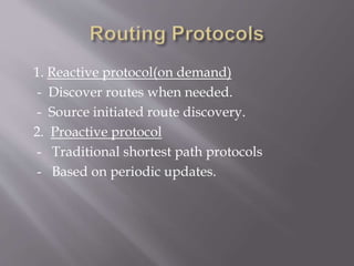 1. Reactive protocol(on demand)
- Discover routes when needed.
- Source initiated route discovery.
2. Proactive protocol
- Traditional shortest path protocols
- Based on periodic updates.
 