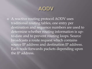  A reactive routing protocol AODV uses
traditional routing tables, one entry per
destination and sequence numbers are used to
determine whether routing information is up-
to-date and to prevent routing loops. Source
broadcasts a route request which contains
source IP address and destination IP address.
Each node forwards packets depending upon
the IP address.
 