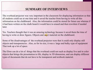 The overhead projector was very important in the classroom for displaying information so that
all students could see at one time and it saved the teacher from having to write all this
information on the chalkboard. Also, the information could be stored for future use whereas if
it had been written on the chalk board it would have to erased and then rewritten if needed
later.

Yes. Teachers thought that it was an amazing technology because it saved them the time of
having to write or draw figures. Objects and other material on the chalkboard.

Some of the disadvantages of the overhead projector were that it could only display still
objects and transparencies . Also, as for its size, it was a large and bulky type of equipment
That took up a lot of space.

The Elmo can do a lot of things that the overhead could not such as display live and in color
objects that brings the presentation to life, display in 3D dimension, and can display different
types of documents that do not have to be transparent and textbook material.
 