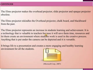 The Elmo projector makes the overhead projector, slide projector and opaque projector
obsolete.

The Elmo projector rekindles the Overhead projector, chalk board, and blackboard
from the past.

The Elmo projector represents an increase in students learning and achievement. It is
a technology that is valuable to teachers because it will save them time, resources and
let them create an environment where students work is used in the creative process.
Anything that is put under the camera can be depicted and it is versatile.

It brings life to a presentation and creates a more engaging and healthy learning
environment for all the students.




                                         (Microsoft Corp., 2007)
 