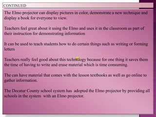 The Elmo projector can display pictures in color, demonstrate a new technique and
display a book for everyone to view.

Teachers feel great about it using the Elmo and uses it in the classroom as part of
their instruction for demonstrating information

It can be used to teach students how to do certain things such as writing or forming
letters

Teachers really feel good about this technology because for one thing it saves them
the time of having to write and erase material which is time consuming.

The can have material that comes with the lesson textbooks as well as go online to
gather information.

The Decatur County school system has adopted the Elmo projector by providing all
schools in the system with an Elmo projector.
 