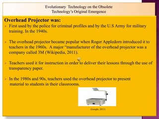 Overhead Projector was:
   First used by the police for criminal profiles and by the U.S Army for military
    training. In the 1940s.

   The overhead projector became popular when Roger Appledorn introduced it to
    teachers in the 1960s. A major “manufacturer of the overhead projector was a
    company called 3M (Wikipedia, 2011).

   Teachers used it for instruction in order to deliver their lessons through the use of
    transparency paper.

   In the 1980s and 90s, teachers used the overhead projector to present
    material to students in their classrooms.




                                                    (Google, 2011)
 