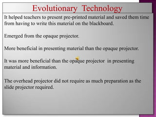 It helped teachers to present pre-printed material and saved them time
from having to write this material on the blackboard.

Emerged from the opaque projector.

More beneficial in presenting material than the opaque projector.

It was more beneficial than the opaque projector in presenting
material and information.

The overhead projector did not require as much preparation as the
slide projector required.
 