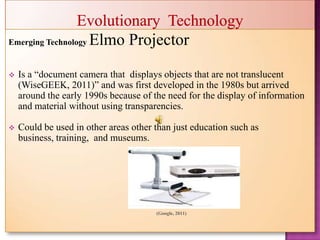 Emerging Technology   Elmo Projector
   Is a “document camera that displays objects that are not translucent
    (WiseGEEK, 2011)” and was first developed in the 1980s but arrived
    around the early 1990s because of the need for the display of information
    and material without using transparencies.

   Could be used in other areas other than just education such as
    business, training, and museums.




                                       (Google, 2011)
 