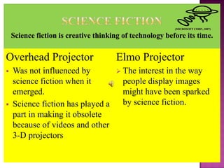 Overhead Projector                 Elmo Projector
   Was not influenced by           Theinterest in the way
    science fiction when it         people display images
    emerged.                        might have been sparked
   Science fiction has played a    by science fiction.
    part in making it obsolete
    because of videos and other
    3-D projectors
 
