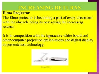Elmo Projector
The Elmo projector is becoming a part of every classroom
with the obstacle being its cost seeing the increasing
returns.

It is in competition with the interactive white board and
other computer projection presentations and digital display
or presentation technology.




                        (Google, 2011)
 