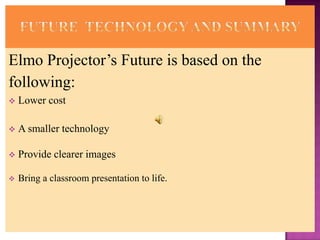 Elmo Projector’s Future is based on the
following:
   Lower cost

   A smaller technology

   Provide clearer images

   Bring a classroom presentation to life.
 