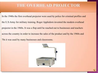 In the 1940s the first overhead projector were used by police for criminal profiles and

the U.S Army for military training. Roger Appledorn invented the modern overhead

projector in the 1960s. It was a flop until he reached out to businesses and teachers

across the country in order to increase the sales of the product and by the 1960s and

70s it was used by many businesses and classrooms.
 