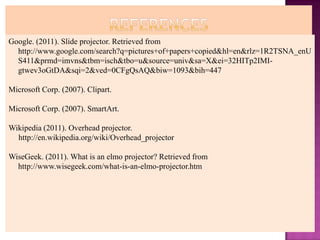 Google. (2011). Slide projector. Retrieved from
  http://www.google.com/search?q=pictures+of+papers+copied&hl=en&rlz=1R2TSNA_enU
  S411&prmd=imvns&tbm=isch&tbo=u&source=univ&sa=X&ei=32HITp2IMI-
  gtwev3oGtDA&sqi=2&ved=0CFgQsAQ&biw=1093&bih=447

Microsoft Corp. (2007). Clipart.

Microsoft Corp. (2007). SmartArt.

Wikipedia (2011). Overhead projector.
  http://en.wikipedia.org/wiki/Overhead_projector

WiseGeek. (2011). What is an elmo projector? Retrieved from
  http://www.wisegeek.com/what-is-an-elmo-projector.htm
 