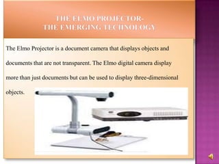 The Elmo Projector is a document camera that displays objects and

documents that are not transparent. The Elmo digital camera display

more than just documents but can be used to display three-dimensional

objects.
 