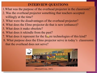 1.What was the purpose of the overhead projector in the classroom?
2. Was the overhead projector something that teachers accepted
   willingly at the time?
3. What were the disadvantages of the overhead projector?
4. What does the Elmo projector do that is new (enhance)?
5. What does it make obsolete?
6. What does it rekindle from the past?
7. What does it represent for the future technologies of this kind?
8. What purpose does the Elmo projector serve in today’s classrooms
   that the overhead does not serve?




                       (Microsoft Corp., 2007)
 
