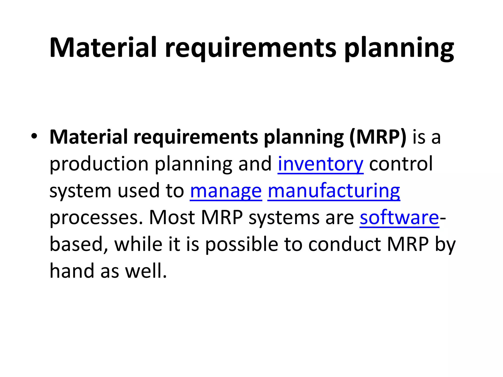 Material requirements planning

• Material requirements planning (MRP) is a
  production planning and inventory control
  system used to manage manufacturing
  processes. Most MRP systems are software-
  based, while it is possible to conduct MRP by
  hand as well.
 