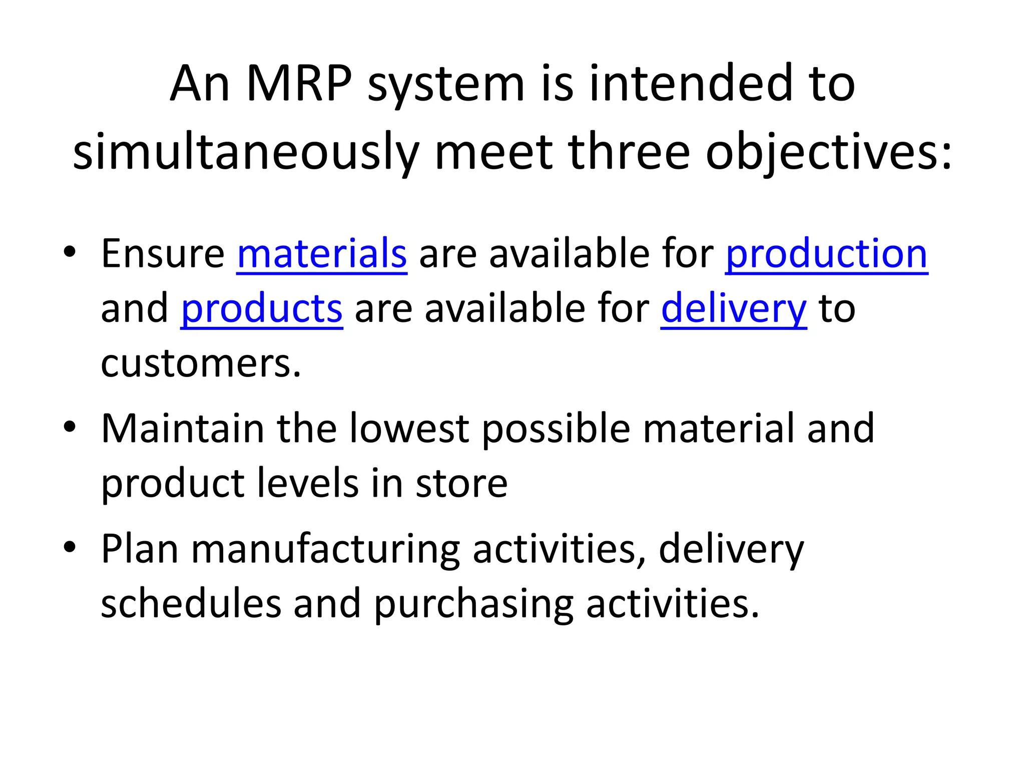 An MRP system is intended to
simultaneously meet three objectives:
• Ensure materials are available for production
  and products are available for delivery to
  customers.
• Maintain the lowest possible material and
  product levels in store
• Plan manufacturing activities, delivery
  schedules and purchasing activities.
 