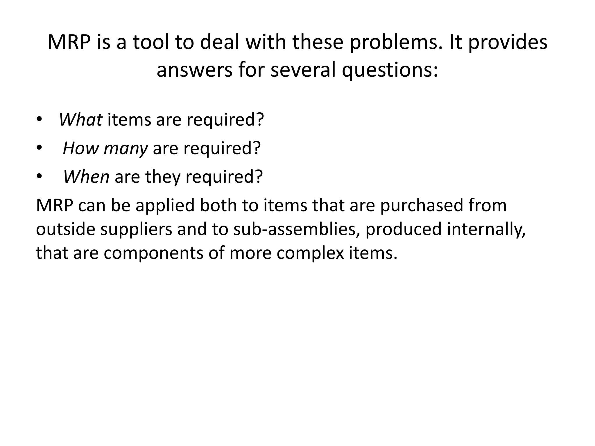 MRP is a tool to deal with these problems. It provides
            answers for several questions:

• What items are required?
• How many are required?
• When are they required?
MRP can be applied both to items that are purchased from
outside suppliers and to sub-assemblies, produced internally,
that are components of more complex items.
 