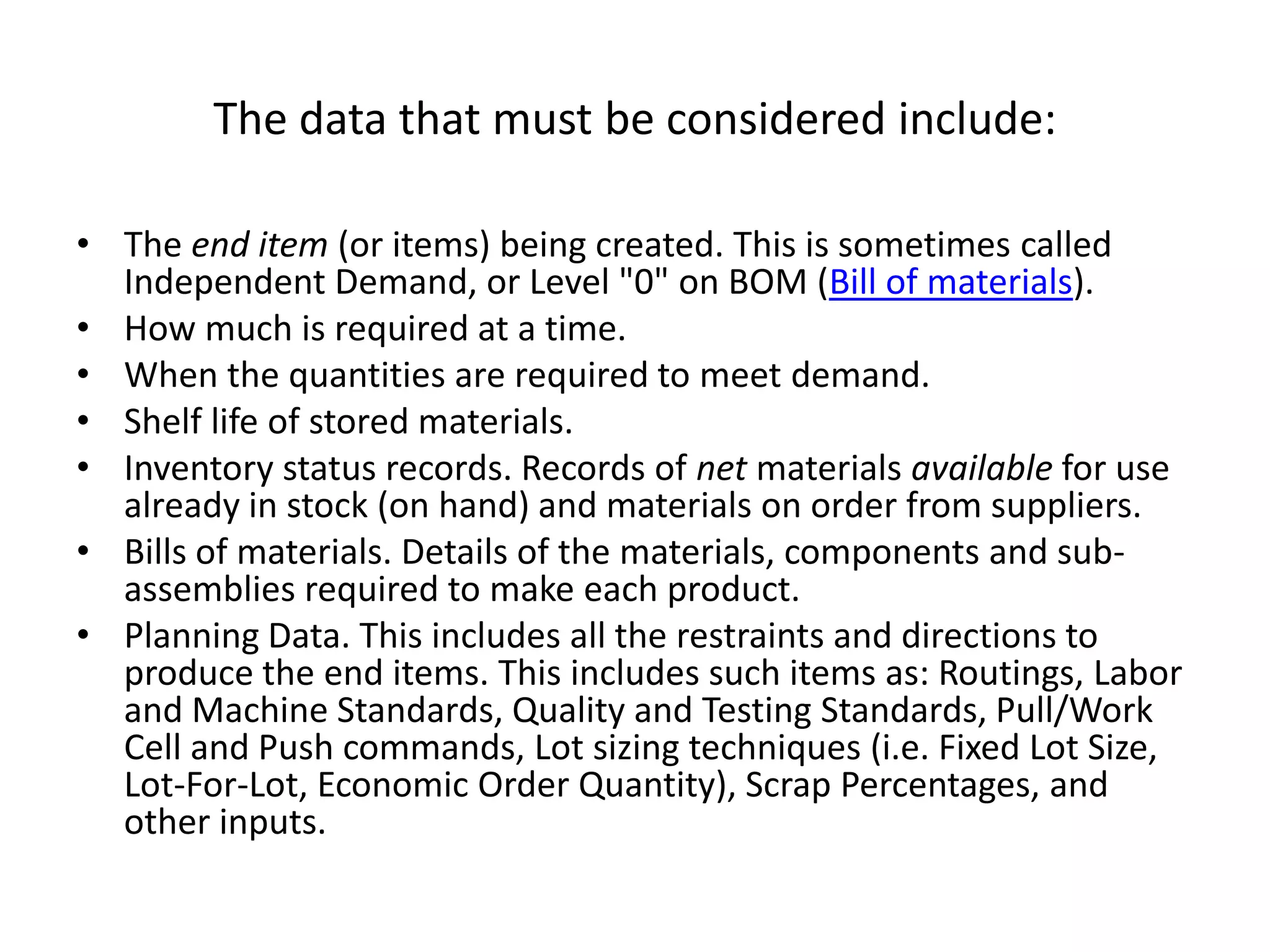 The data that must be considered include:

• The end item (or items) being created. This is sometimes called
  Independent Demand, or Level "0" on BOM (Bill of materials).
• How much is required at a time.
• When the quantities are required to meet demand.
• Shelf life of stored materials.
• Inventory status records. Records of net materials available for use
  already in stock (on hand) and materials on order from suppliers.
• Bills of materials. Details of the materials, components and sub-
  assemblies required to make each product.
• Planning Data. This includes all the restraints and directions to
  produce the end items. This includes such items as: Routings, Labor
  and Machine Standards, Quality and Testing Standards, Pull/Work
  Cell and Push commands, Lot sizing techniques (i.e. Fixed Lot Size,
  Lot-For-Lot, Economic Order Quantity), Scrap Percentages, and
  other inputs.
 